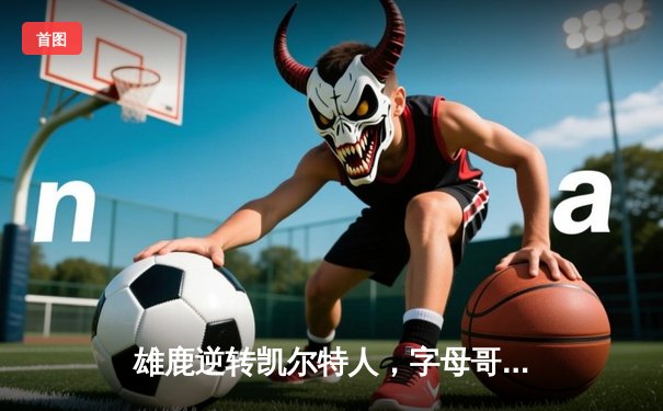 雄鹿逆转凯尔特人，字母哥43分率队锁定季后赛席位