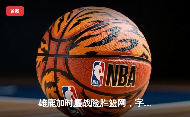 雄鹿加时鏖战险胜篮网，字母哥44分14篮板制霸内线